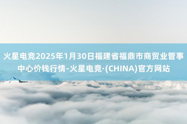 火星电竞2025年1月30日福建省福鼎市商贸业管事中心价钱行情-火星电竞·(CHINA)官方网站