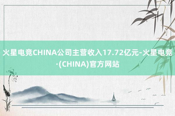 火星电竞CHINA公司主营收入17.72亿元-火星电竞·(CHINA)官方网站