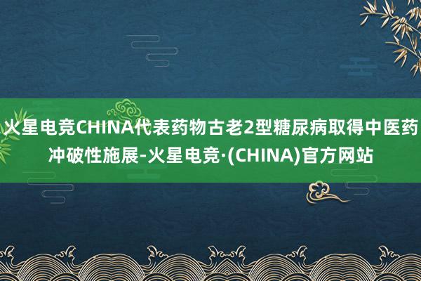 火星电竞CHINA代表药物古老2型糖尿病取得中医药冲破性施展-火星电竞·(CHINA)官方网站