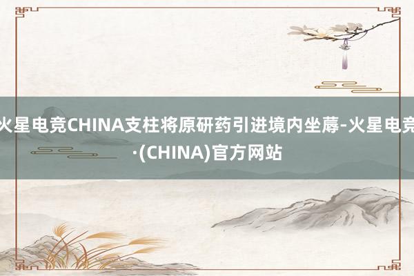 火星电竞CHINA支柱将原研药引进境内坐蓐-火星电竞·(CHINA)官方网站