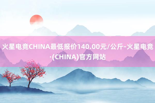 火星电竞CHINA最低报价140.00元/公斤-火星电竞·(CHINA)官方网站