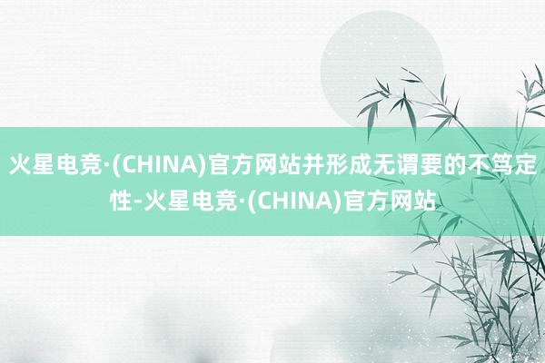 火星电竞·(CHINA)官方网站并形成无谓要的不笃定性-火星电竞·(CHINA)官方网站