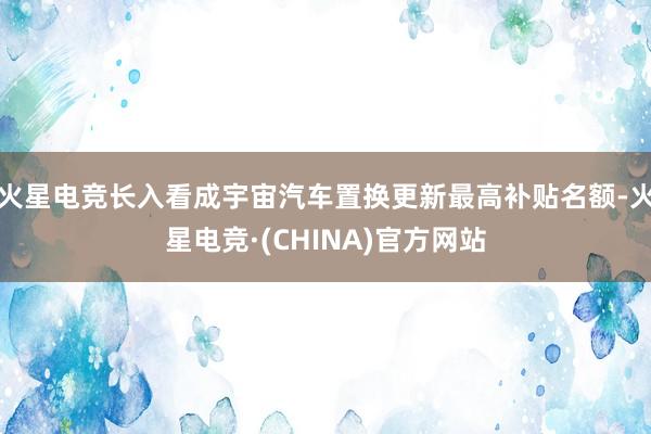 火星电竞长入看成宇宙汽车置换更新最高补贴名额-火星电竞·(C