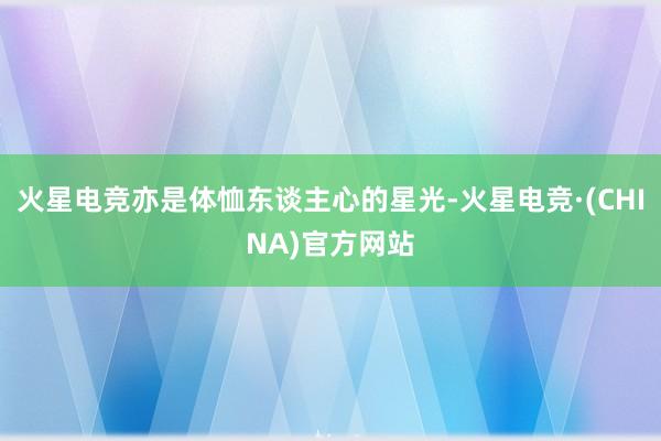 火星电竞亦是体恤东谈主心的星光-火星电竞·(CHINA)官方