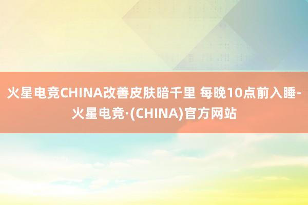 火星电竞CHINA改善皮肤暗千里 每晚10点前入睡-火星电竞