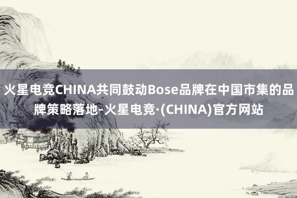 火星电竞CHINA共同鼓动Bose品牌在中国市集的品牌策略落