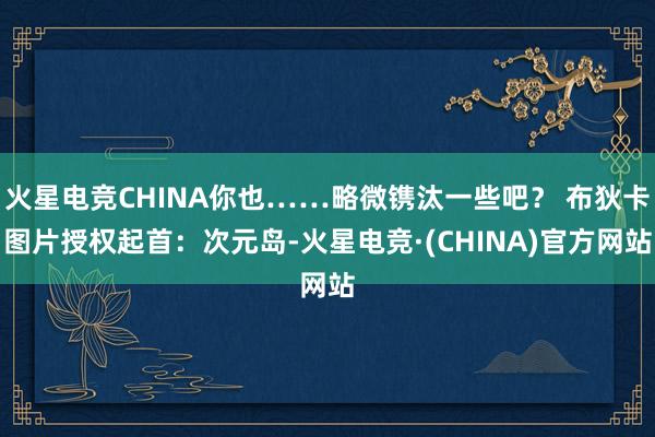 火星电竞CHINA你也……略微镌汰一些吧? 布狄卡图片授权起首:次元岛-火星电竞·(CHINA)官方网站