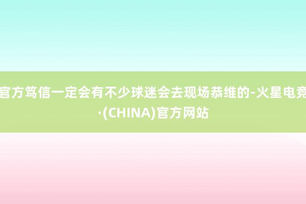 官方笃信一定会有不少球迷会去现场恭维的-火星电竞·(CHINA)官方网站