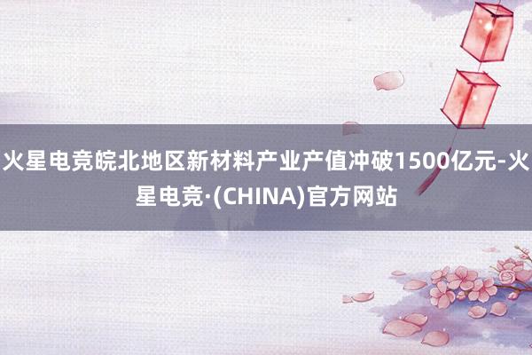 火星电竞皖北地区新材料产业产值冲破1500亿元-火星电竞·(