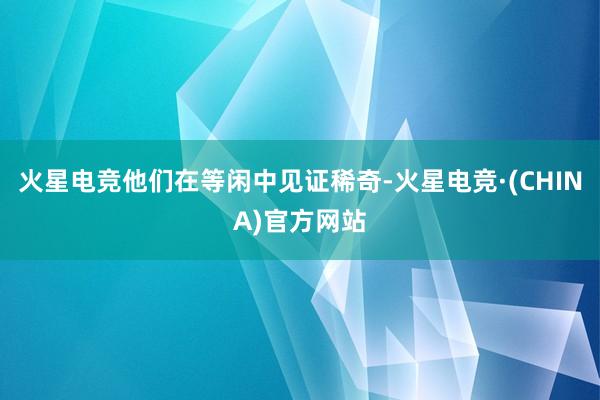 火星电竞他们在等闲中见证稀奇-火星电竞·(CHINA)官方网