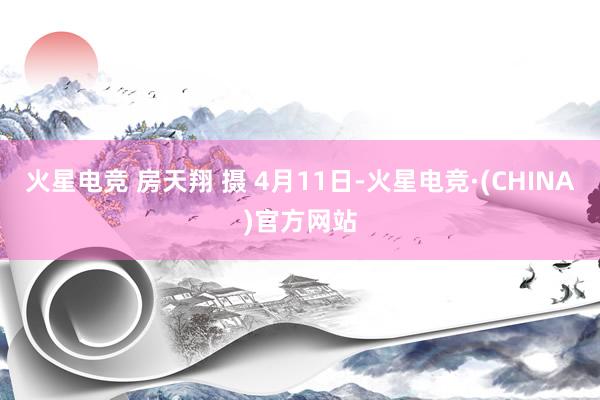 火星电竞 房天翔 摄 4月11日-火星电竞·(CHINA)官