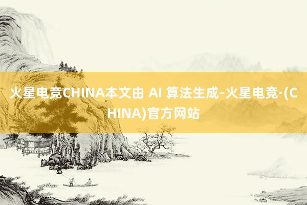 火星电竞CHINA本文由 AI 算法生成-火星电竞·(CHI
