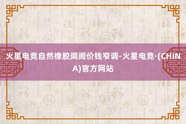 火星电竞自然橡胶阛阓价钱窄调-火星电竞·(CHINA)官方网