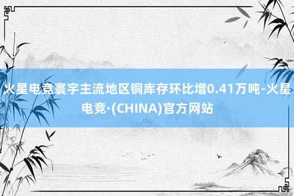 火星电竞寰宇主流地区铜库存环比增0.41万吨-火星电竞·(C