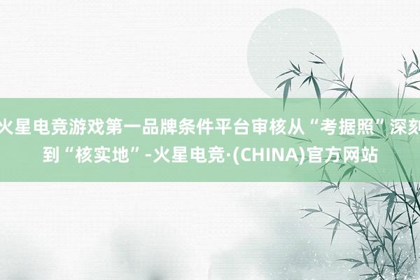 火星电竞游戏第一品牌条件平台审核从“考据照”深刻到“核实地”